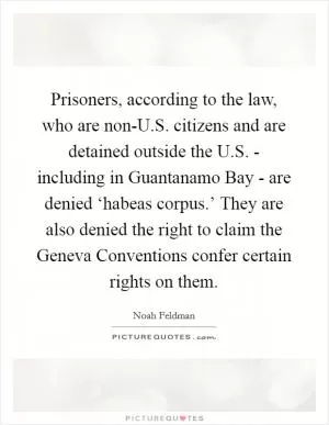 Prisoners, according to the law, who are non-U.S. citizens and are detained outside the U.S. - including in Guantanamo Bay - are denied ‘habeas corpus.’ They are also denied the right to claim the Geneva Conventions confer certain rights on them Picture Quote #1