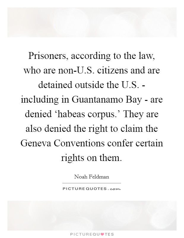Prisoners, according to the law, who are non-U.S. citizens and are detained outside the U.S. - including in Guantanamo Bay - are denied ‘habeas corpus.' They are also denied the right to claim the Geneva Conventions confer certain rights on them Picture Quote #1