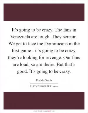 It’s going to be crazy. The fans in Venezuela are tough. They scream. We get to face the Dominicans in the first game - it’s going to be crazy, they’re looking for revenge. Our fans are loud, so are theirs. But that’s good. It’s going to be crazy Picture Quote #1