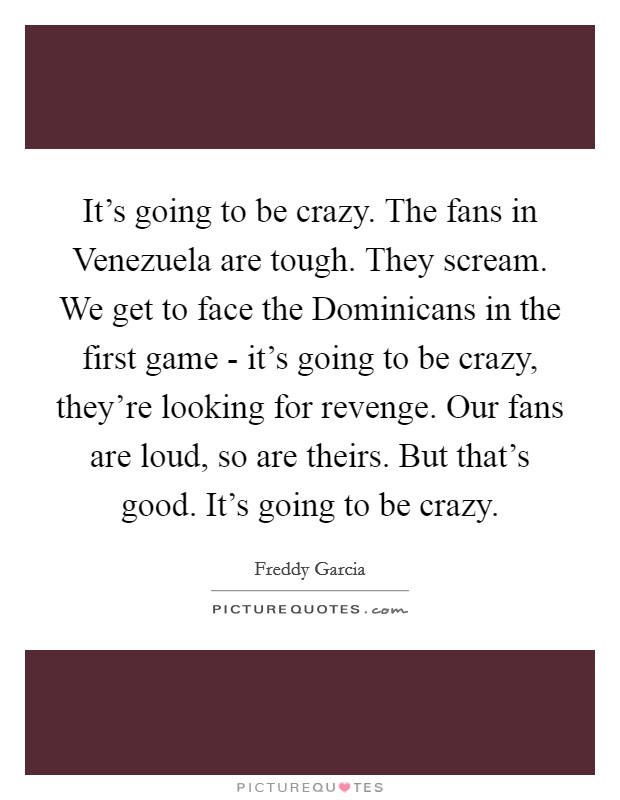 It's going to be crazy. The fans in Venezuela are tough. They scream. We get to face the Dominicans in the first game - it's going to be crazy, they're looking for revenge. Our fans are loud, so are theirs. But that's good. It's going to be crazy Picture Quote #1