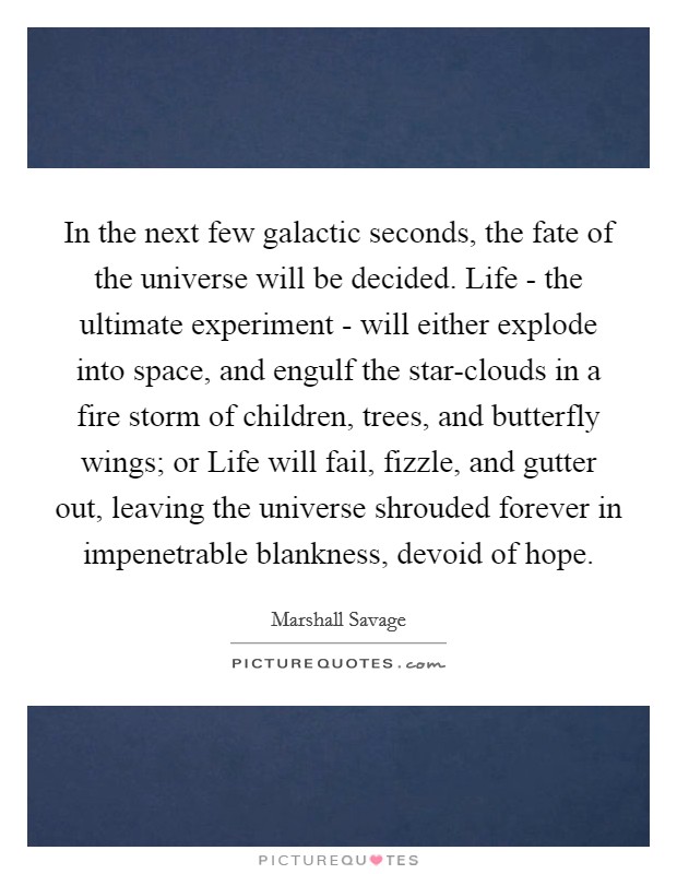 In the next few galactic seconds, the fate of the universe will be decided. Life - the ultimate experiment - will either explode into space, and engulf the star-clouds in a fire storm of children, trees, and butterfly wings; or Life will fail, fizzle, and gutter out, leaving the universe shrouded forever in impenetrable blankness, devoid of hope Picture Quote #1
