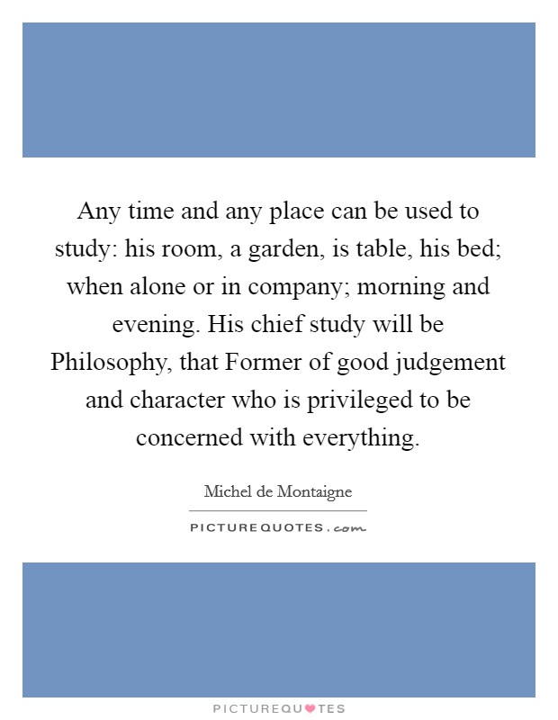 Any time and any place can be used to study: his room, a garden, is table, his bed; when alone or in company; morning and evening. His chief study will be Philosophy, that Former of good judgement and character who is privileged to be concerned with everything Picture Quote #1
