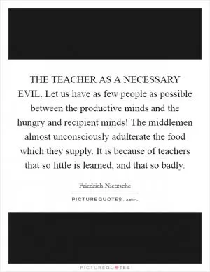 THE TEACHER AS A NECESSARY EVIL. Let us have as few people as possible between the productive minds and the hungry and recipient minds! The middlemen almost unconsciously adulterate the food which they supply. It is because of teachers that so little is learned, and that so badly Picture Quote #1