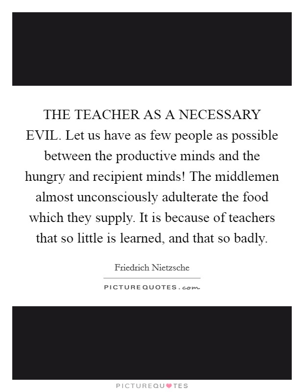 THE TEACHER AS A NECESSARY EVIL. Let us have as few people as possible between the productive minds and the hungry and recipient minds! The middlemen almost unconsciously adulterate the food which they supply. It is because of teachers that so little is learned, and that so badly Picture Quote #1