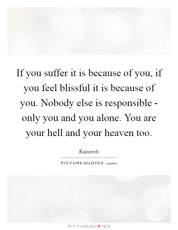 If you suffer it is because of you, if you feel blissful it is because of you. Nobody else is responsible - only you and you alone. You are your hell and your heaven too Picture Quote #1