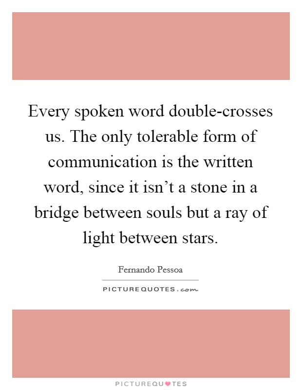 Every spoken word double-crosses us. The only tolerable form of communication is the written word, since it isn't a stone in a bridge between souls but a ray of light between stars Picture Quote #1