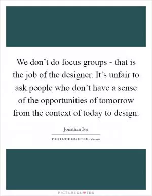 We don’t do focus groups - that is the job of the designer. It’s unfair to ask people who don’t have a sense of the opportunities of tomorrow from the context of today to design Picture Quote #1