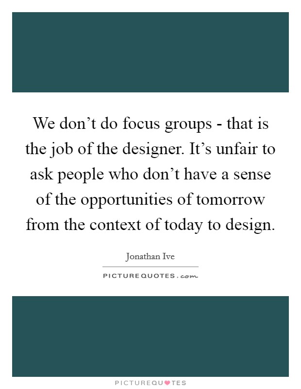 We don't do focus groups - that is the job of the designer. It's unfair to ask people who don't have a sense of the opportunities of tomorrow from the context of today to design Picture Quote #1