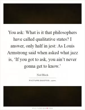 You ask: What is it that philosophers have called qualitative states? I answer, only half in jest: As Louis Armstrong said when asked what jazz is, ‘If you got to ask, you ain’t never gonna get to know.’ Picture Quote #1