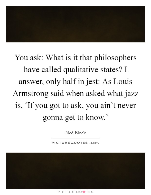 You ask: What is it that philosophers have called qualitative states? I answer, only half in jest: As Louis Armstrong said when asked what jazz is, ‘If you got to ask, you ain't never gonna get to know.' Picture Quote #1
