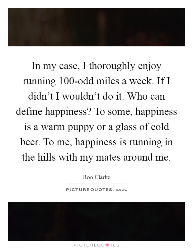 In my case, I thoroughly enjoy running 100-odd miles a week. If I didn't I wouldn't do it. Who can define happiness? To some, happiness is a warm puppy or a glass of cold beer. To me, happiness is running in the hills with my mates around me Picture Quote #1