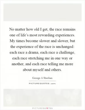 No matter how old I get, the race remains one of life’s most rewarding experiences. My times become slower and slower, but the experience of the race is unchanged: each race a drama, each race a challenge, each race stretching me in one way or another, and each race telling me more about myself and others Picture Quote #1