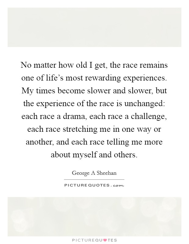 No matter how old I get, the race remains one of life's most rewarding experiences. My times become slower and slower, but the experience of the race is unchanged: each race a drama, each race a challenge, each race stretching me in one way or another, and each race telling me more about myself and others Picture Quote #1