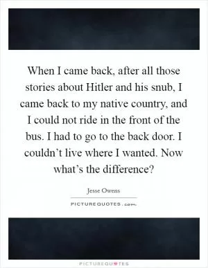 When I came back, after all those stories about Hitler and his snub, I came back to my native country, and I could not ride in the front of the bus. I had to go to the back door. I couldn’t live where I wanted. Now what’s the difference? Picture Quote #1