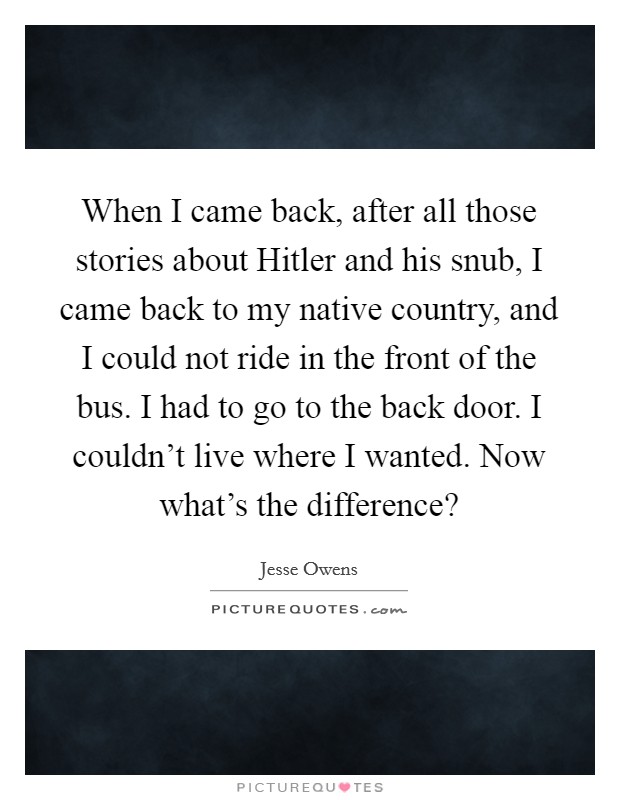 When I came back, after all those stories about Hitler and his snub, I came back to my native country, and I could not ride in the front of the bus. I had to go to the back door. I couldn't live where I wanted. Now what's the difference? Picture Quote #1