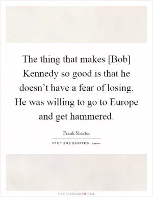 The thing that makes [Bob] Kennedy so good is that he doesn’t have a fear of losing. He was willing to go to Europe and get hammered Picture Quote #1