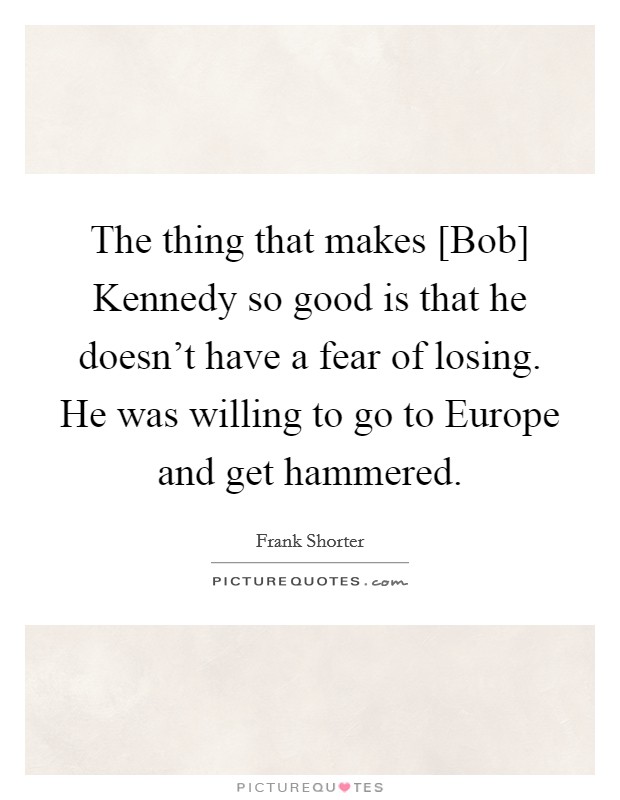 The thing that makes [Bob] Kennedy so good is that he doesn't have a fear of losing. He was willing to go to Europe and get hammered Picture Quote #1