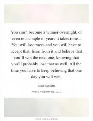 You can’t become a winner overnight, or even in a couple of years-it takes time... You will lose races and you will have to accept that, learn from it and believe that you’ll win the next one, knowing that you’ll probably lose that as well. All the time you have to keep believing that one day you will win Picture Quote #1
