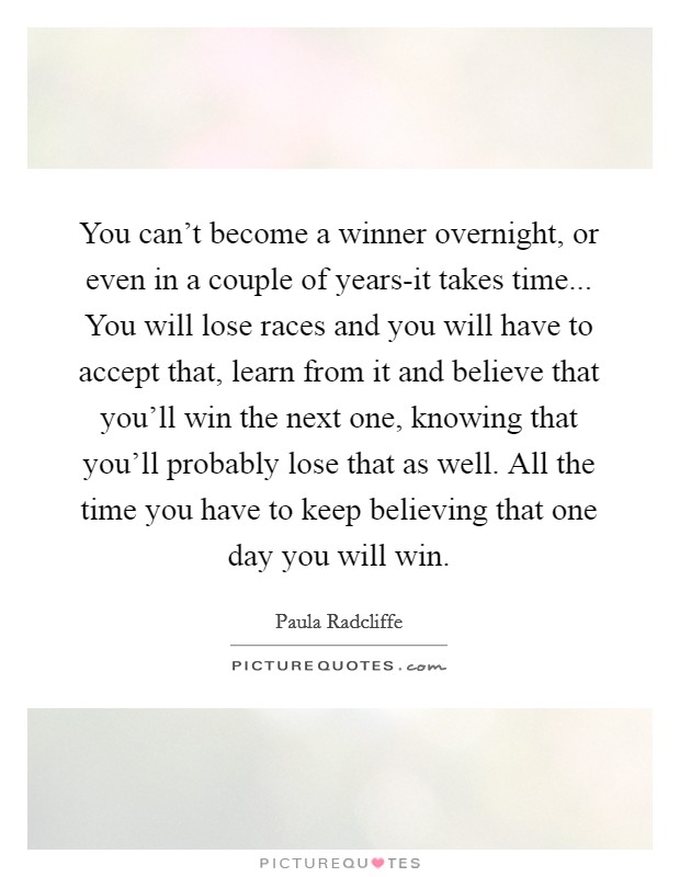 You can't become a winner overnight, or even in a couple of years-it takes time... You will lose races and you will have to accept that, learn from it and believe that you'll win the next one, knowing that you'll probably lose that as well. All the time you have to keep believing that one day you will win Picture Quote #1