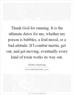 Thank God for running. It is the ultimate detox for me, whether my poison is bubbles, a foul mood, or a bad attitude. If I combat inertia, get out, and get moving, eventually every kind of toxin works its way out Picture Quote #1