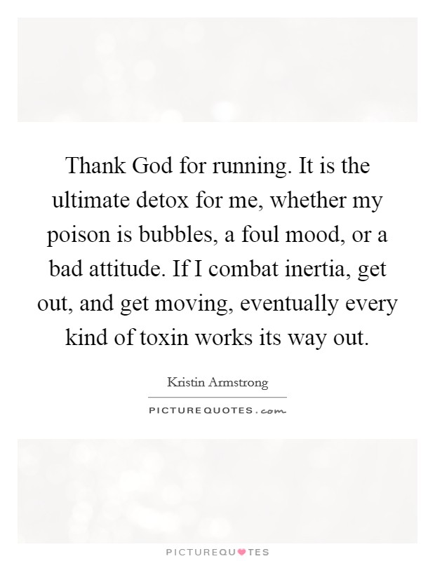 Thank God for running. It is the ultimate detox for me, whether my poison is bubbles, a foul mood, or a bad attitude. If I combat inertia, get out, and get moving, eventually every kind of toxin works its way out Picture Quote #1