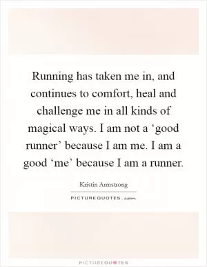 Running has taken me in, and continues to comfort, heal and challenge me in all kinds of magical ways. I am not a ‘good runner’ because I am me. I am a good ‘me’ because I am a runner Picture Quote #1