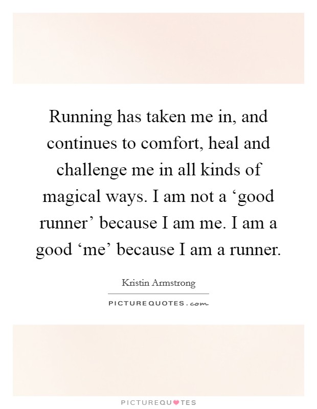 Running has taken me in, and continues to comfort, heal and challenge me in all kinds of magical ways. I am not a ‘good runner' because I am me. I am a good ‘me' because I am a runner Picture Quote #1