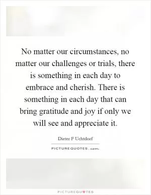 No matter our circumstances, no matter our challenges or trials, there is something in each day to embrace and cherish. There is something in each day that can bring gratitude and joy if only we will see and appreciate it Picture Quote #1