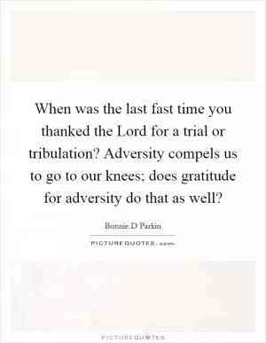 When was the last fast time you thanked the Lord for a trial or tribulation? Adversity compels us to go to our knees; does gratitude for adversity do that as well? Picture Quote #1