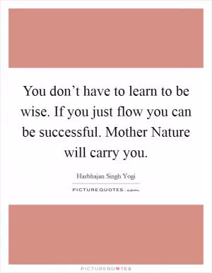 You don’t have to learn to be wise. If you just flow you can be successful. Mother Nature will carry you Picture Quote #1