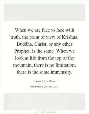 When we are face to face with truth, the point of view of Krishna, Buddha, Christ, or any other Prophet, is the same. When we look at life from the top of the mountain, there is no limitation; there is the same immensity Picture Quote #1