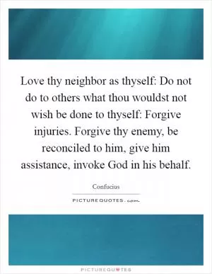 Love thy neighbor as thyself: Do not do to others what thou wouldst not wish be done to thyself: Forgive injuries. Forgive thy enemy, be reconciled to him, give him assistance, invoke God in his behalf Picture Quote #1