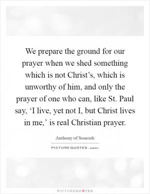 We prepare the ground for our prayer when we shed something which is not Christ’s, which is unworthy of him, and only the prayer of one who can, like St. Paul say, ‘I live, yet not I, but Christ lives in me,’ is real Christian prayer Picture Quote #1