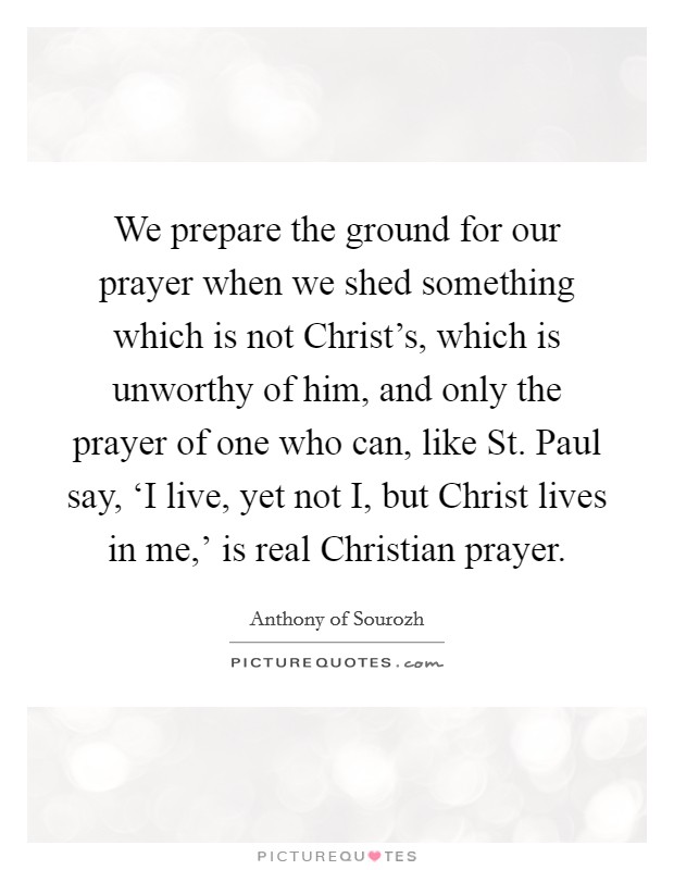 We prepare the ground for our prayer when we shed something which is not Christ's, which is unworthy of him, and only the prayer of one who can, like St. Paul say, ‘I live, yet not I, but Christ lives in me,' is real Christian prayer Picture Quote #1