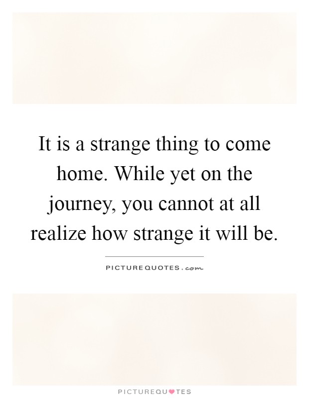 It is a strange thing to come home. While yet on the journey, you cannot at all realize how strange it will be Picture Quote #1