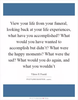 View your life from your funeral, looking back at your life experiences, what have you accomplished? What would you have wanted to accomplish but didn’t? What were the happy moments? What were the sad? What would you do again, and what you wouldn’t Picture Quote #1