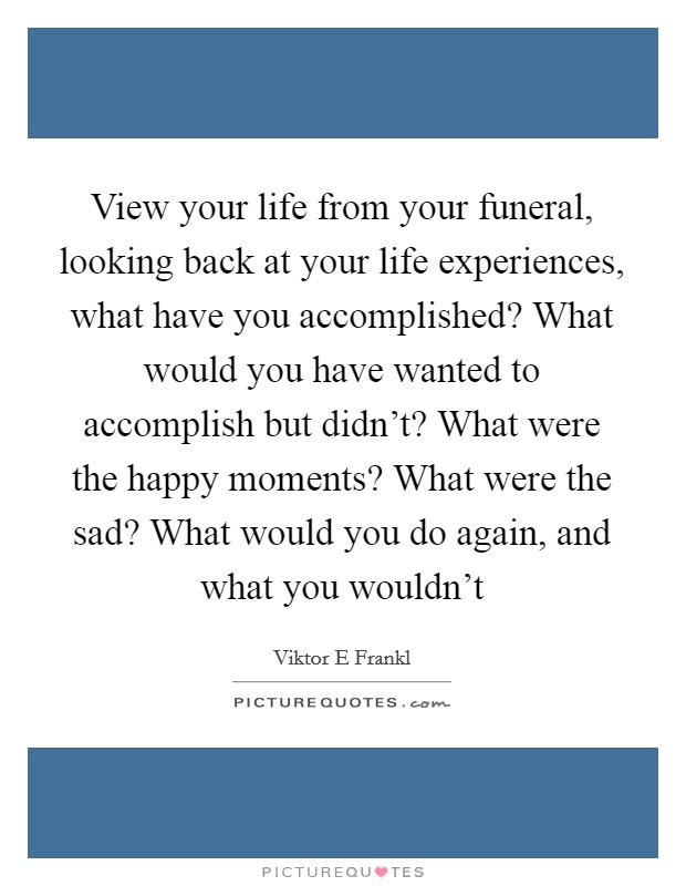 View your life from your funeral, looking back at your life experiences, what have you accomplished? What would you have wanted to accomplish but didn't? What were the happy moments? What were the sad? What would you do again, and what you wouldn't Picture Quote #1
