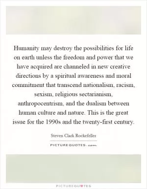Humanity may destroy the possibilities for life on earth unless the freedom and power that we have acquired are channeled in new creative directions by a spiritual awareness and moral commitment that transcend nationalism, racism, sexism, religious sectarianism, anthropocentrism, and the dualism between human culture and nature. This is the great issue for the 1990s and the twenty-first century Picture Quote #1