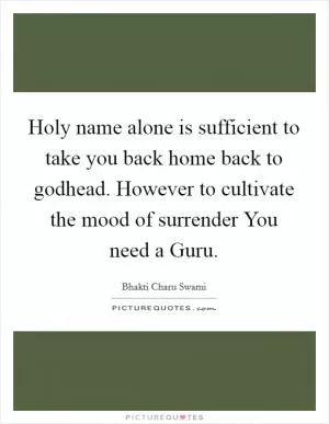 Holy name alone is sufficient to take you back home back to godhead. However to cultivate the mood of surrender You need a Guru Picture Quote #1