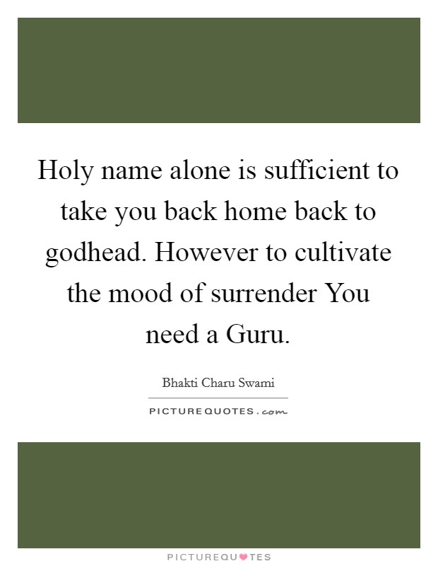 Holy name alone is sufficient to take you back home back to godhead. However to cultivate the mood of surrender You need a Guru Picture Quote #1