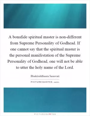 A bonafide spiritual master is non-different from Supreme Personality of Godhead. If one cannot say that the spiritual master is the personal manifestation of the Supreme Personality of Godhead, one will not be able to utter the holy name of the Lord Picture Quote #1