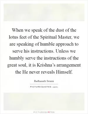 When we speak of the dust of the lotus feet of the Spiritual Master, we are speaking of humble approach to serve his instructions. Unless we humbly serve the instructions of the great soul, it is Krishna’s arrangement the He never reveals Himself Picture Quote #1