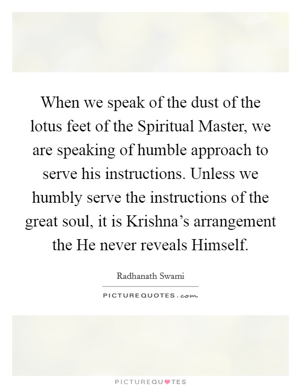 When we speak of the dust of the lotus feet of the Spiritual Master, we are speaking of humble approach to serve his instructions. Unless we humbly serve the instructions of the great soul, it is Krishna's arrangement the He never reveals Himself Picture Quote #1