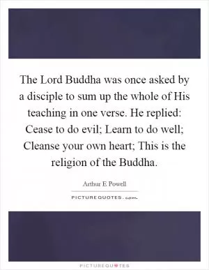 The Lord Buddha was once asked by a disciple to sum up the whole of His teaching in one verse. He replied: Cease to do evil; Learn to do well; Cleanse your own heart; This is the religion of the Buddha Picture Quote #1