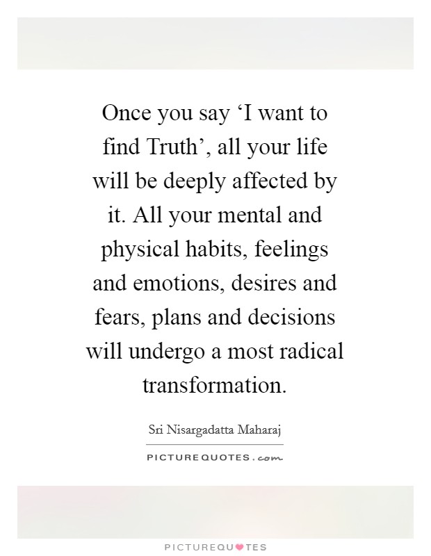 Once you say ‘I want to find Truth', all your life will be deeply affected by it. All your mental and physical habits, feelings and emotions, desires and fears, plans and decisions will undergo a most radical transformation Picture Quote #1