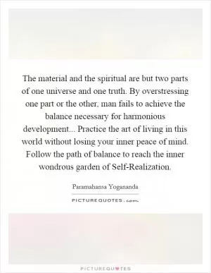 The material and the spiritual are but two parts of one universe and one truth. By overstressing one part or the other, man fails to achieve the balance necessary for harmonious development... Practice the art of living in this world without losing your inner peace of mind. Follow the path of balance to reach the inner wondrous garden of Self-Realization Picture Quote #1