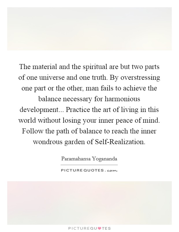 The material and the spiritual are but two parts of one universe and one truth. By overstressing one part or the other, man fails to achieve the balance necessary for harmonious development... Practice the art of living in this world without losing your inner peace of mind. Follow the path of balance to reach the inner wondrous garden of Self-Realization Picture Quote #1