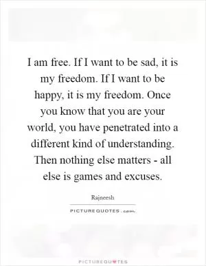 I am free. If I want to be sad, it is my freedom. If I want to be happy, it is my freedom. Once you know that you are your world, you have penetrated into a different kind of understanding. Then nothing else matters - all else is games and excuses Picture Quote #1
