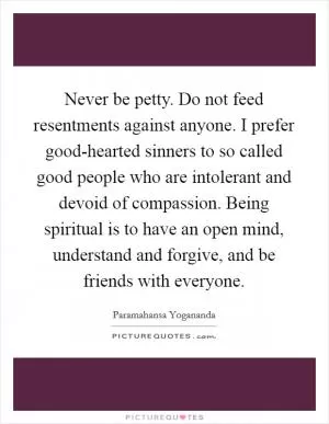 Never be petty. Do not feed resentments against anyone. I prefer good-hearted sinners to so called good people who are intolerant and devoid of compassion. Being spiritual is to have an open mind, understand and forgive, and be friends with everyone Picture Quote #1