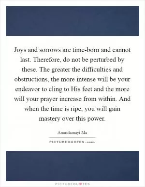Joys and sorrows are time-born and cannot last. Therefore, do not be perturbed by these. The greater the difficulties and obstructions, the more intense will be your endeavor to cling to His feet and the more will your prayer increase from within. And when the time is ripe, you will gain mastery over this power Picture Quote #1